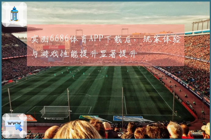 实测6686体育APP下载后，玩家体验与游戏性能提升显著提升