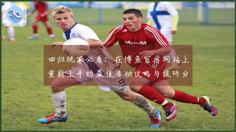 回归玩家必看：在博鱼官方网站上重新上手的最佳活动攻略与技巧分享