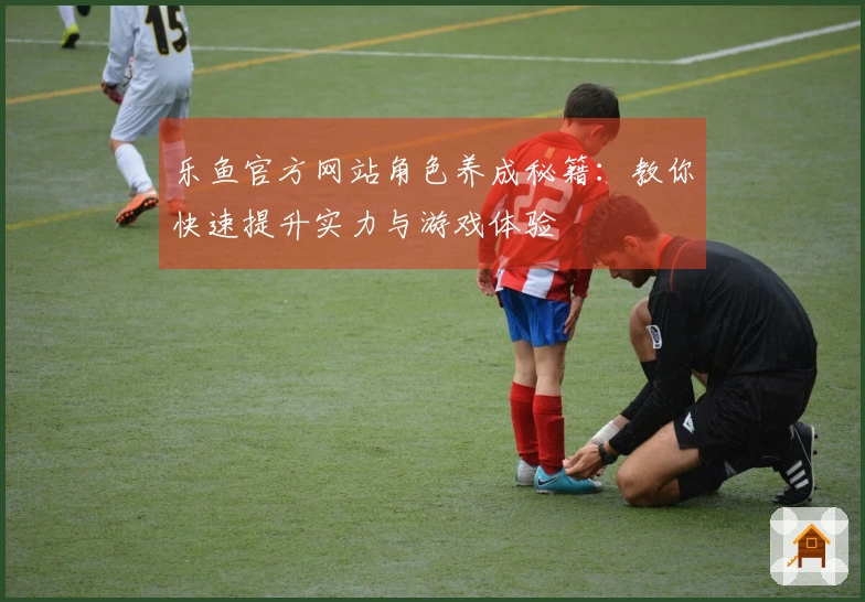 乐鱼官方网站角色养成秘籍：教你快速提升实力与游戏体验