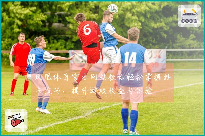 凤凰体育官方网站教你轻松掌握抽卡技巧，提升游戏收益与体验