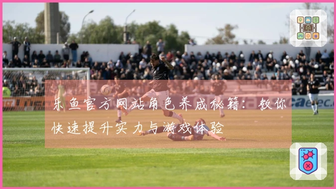 乐鱼官方网站角色养成秘籍：教你快速提升实力与游戏体验